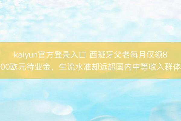 kaiyun官方登录入口 西班牙父老每月仅领800欧元待业金，生流水准却远超国内中等收入群体