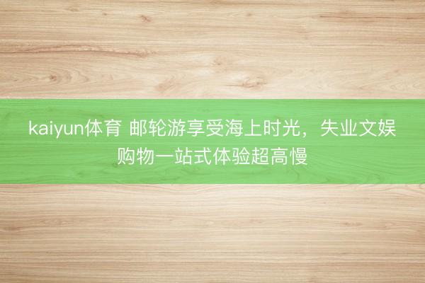 kaiyun体育 邮轮游享受海上时光，失业文娱购物一站式体验超高慢