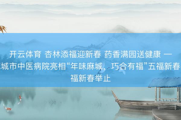 开云体育 杏林添福迎新春 药香满园送健康 ——麻城市中医病院亮相“年味麻城，巧合有福”五福新春举止