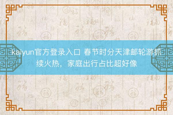 kaiyun官方登录入口 春节时分天津邮轮游抓续火热，家庭出行占比超好像