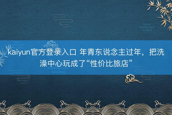 kaiyun官方登录入口 年青东说念主过年，把洗澡中心玩成了“性价比旅店”