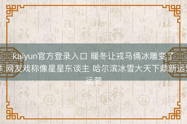 kaiyun官方登录入口 暖冬让戎马俑冰雕变了样 网友戏称像星星东谈主 哈尔滨冰雪大天下鼎新运营