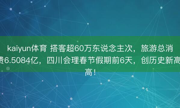 kaiyun体育 搭客超60万东说念主次,旅游总消费6.5084亿,四川会理春节假期前6天,创历史新高!