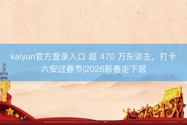 kaiyun官方登录入口 超 470 万东谈主，打卡六安过春节|2026新春走下层