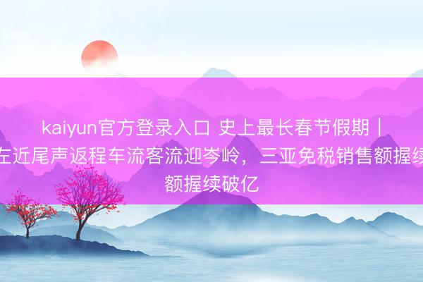 kaiyun官方登录入口 史上最长春节假期｜长假左近尾声返程车流客流迎岑岭，三亚免税销售额握续破亿