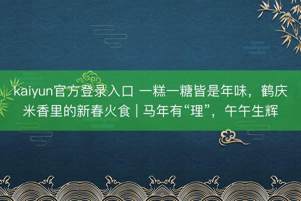 kaiyun官方登录入口 一糕一糖皆是年味,鹤庆米香里的新春火食 | 马年有“理”,午午生辉