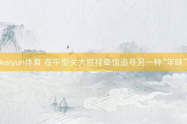 kaiyun体育 在平型关大胜挂牵馆追寻另一种“年味”