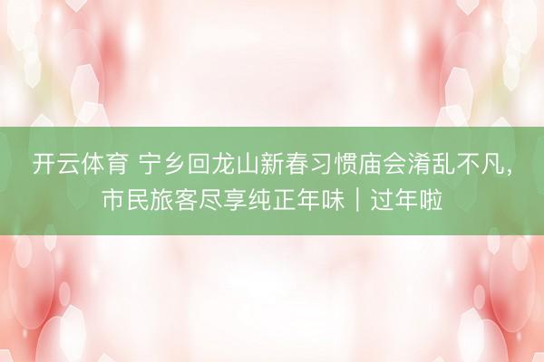 开云体育 宁乡回龙山新春习惯庙会淆乱不凡，市民旅客尽享纯正年味｜过年啦