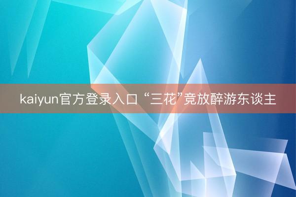 kaiyun官方登录入口 “三花”竞放醉游东谈主