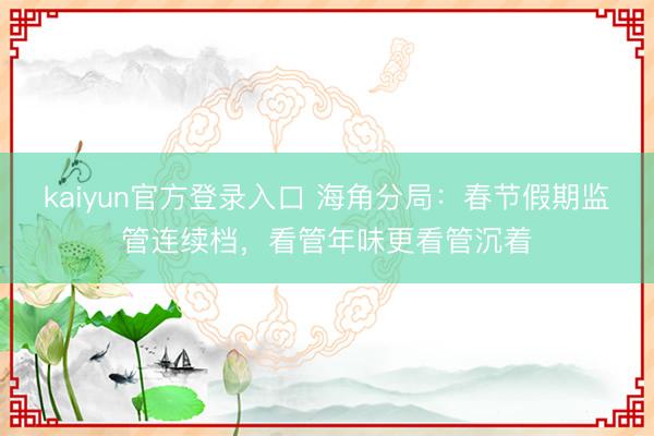 kaiyun官方登录入口 海角分局：春节假期监管连续档，看管年味更看管沉着