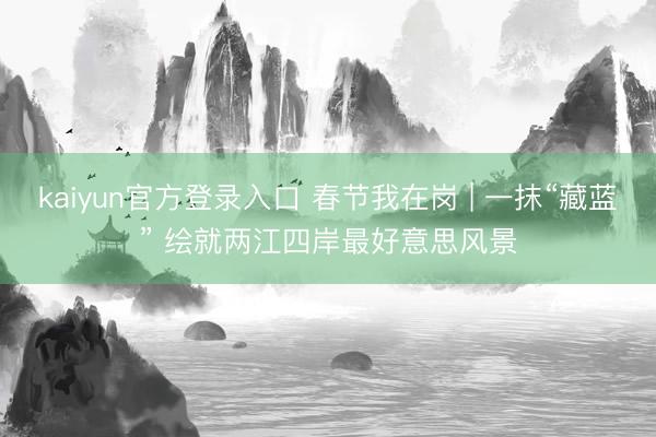kaiyun官方登录入口 春节我在岗 | 一抹“藏蓝” 绘就两江四岸最好意思风景