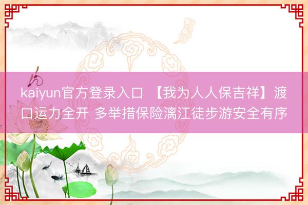kaiyun官方登录入口 【我为人人保吉祥】渡口运力全开 多举措保险漓江徒步游安全有序