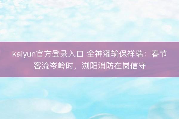 kaiyun官方登录入口 全神灌输保祥瑞：春节客流岑岭时，浏阳消防在岗信守