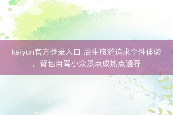 kaiyun官方登录入口 后生旅游追求个性体验,背包自驾小众景点成热点遴荐