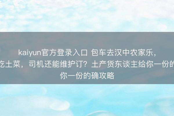 kaiyun官方登录入口 包车去汉中农家乐,睡火炕吃土菜,司机还能维护订?土产货东谈主给你一份的确攻略