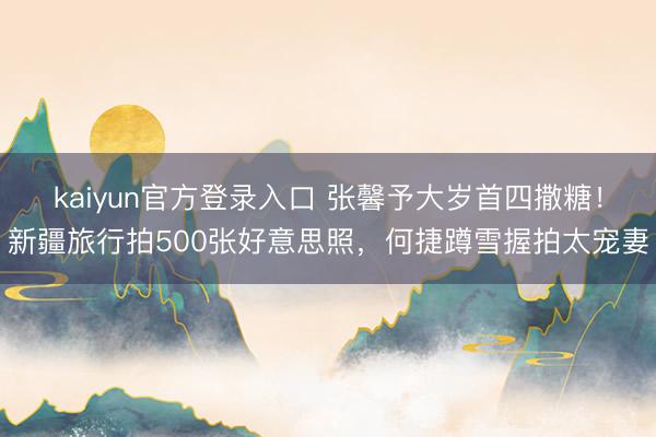 kaiyun官方登录入口 张馨予大岁首四撒糖！新疆旅行拍500张好意思照，何捷蹲雪握拍太宠妻