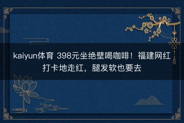 kaiyun体育 398元坐绝壁喝咖啡!福建网红打卡地走红,腿发软也要去