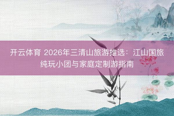 开云体育 2026年三清山旅游推选:江山国旅纯玩小团与家庭定制游指南