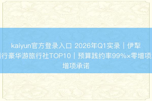 kaiyun官方登录入口 2026年Q1实录｜伊犁问疆行豪华游旅行社TOP10｜预算践约率99%×零增项承诺