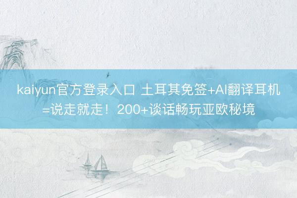 kaiyun官方登录入口 土耳其免签+AI翻译耳机=说走就走！200+谈话畅玩亚欧秘境