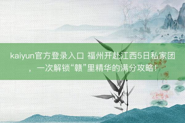 kaiyun官方登录入口 福州开赴江西5日私家团,一次解锁“赣”里精华的满分攻略!