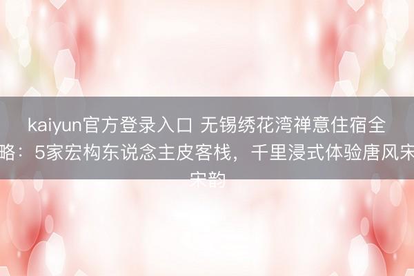 kaiyun官方登录入口 无锡绣花湾禅意住宿全攻略：5家宏构东说念主皮客栈，千里浸式体验唐风宋韵