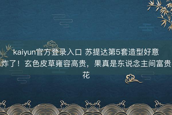 kaiyun官方登录入口 苏提达第5套造型好意思炸了!玄色皮草雍容高贵,果真是东说念主间富贵花