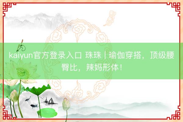 kaiyun官方登录入口 珠珠 | 瑜伽穿搭，顶级腰臀比，辣妈形体！