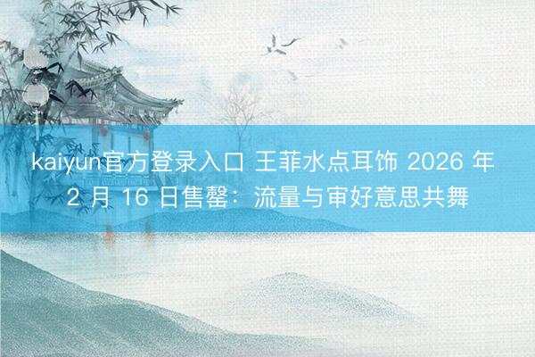 kaiyun官方登录入口 王菲水点耳饰 2026 年 2 月 16 日售罄：流量与审好意思共舞