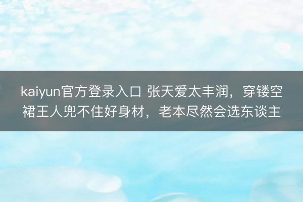 kaiyun官方登录入口 张天爱太丰润，穿镂空裙王人兜不住好身材，老本尽然会选东谈主