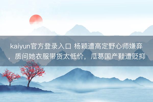 kaiyun官方登录入口 杨颖遭高定野心师嫌弃，质问她衣服带货太低价，瓜葛国产鞋遭贬抑