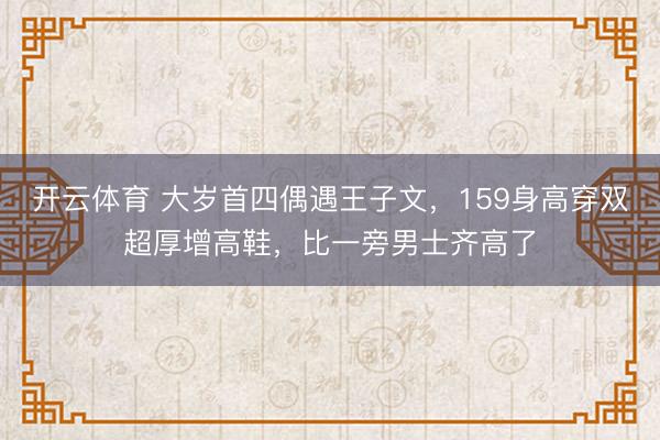 开云体育 大岁首四偶遇王子文，159身高穿双超厚增高鞋，比一旁男士齐高了