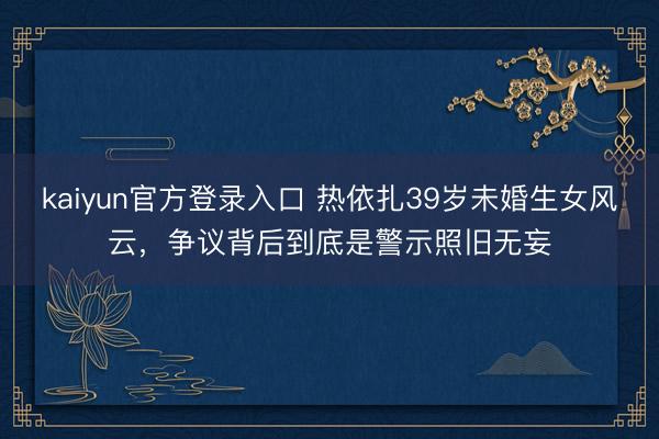 kaiyun官方登录入口 热依扎39岁未婚生女风云，争议背后到底是警示照旧无妄