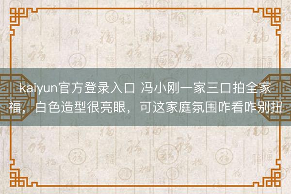 kaiyun官方登录入口 冯小刚一家三口拍全家福，白色造型很亮眼，可这家庭氛围咋看咋别扭