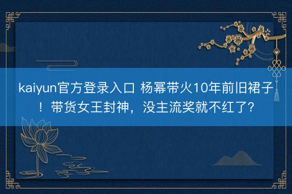 kaiyun官方登录入口 杨幂带火10年前旧裙子！带货女王封神，没主流奖就不红了？