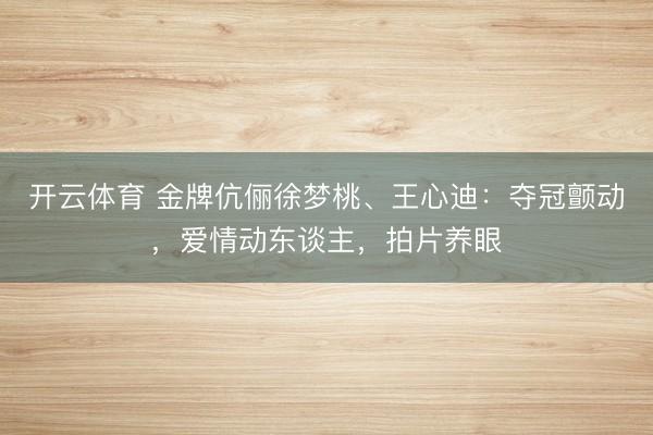 开云体育 金牌伉俪徐梦桃、王心迪：夺冠颤动，爱情动东谈主，拍片养眼