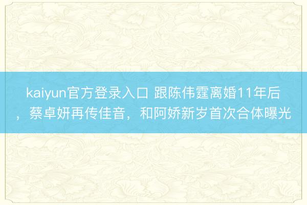 kaiyun官方登录入口 跟陈伟霆离婚11年后，蔡卓妍再传佳音，和阿娇新岁首次合体曝光