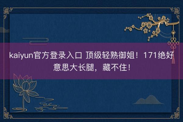 kaiyun官方登录入口 顶级轻熟御姐！171绝好意思大长腿，藏不住！