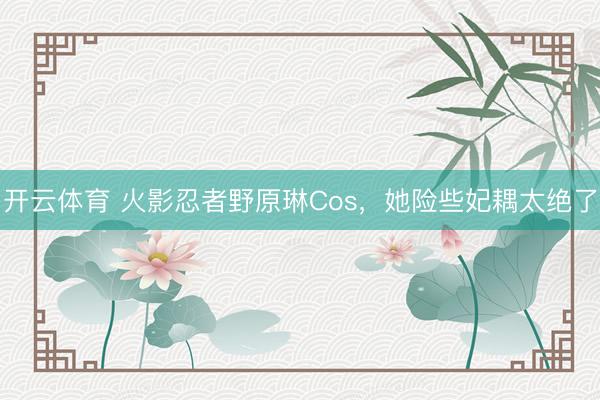 开云体育 火影忍者野原琳Cos,她险些妃耦太绝了