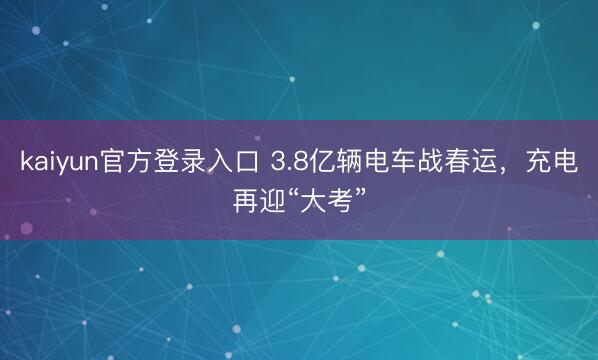 kaiyun官方登录入口 3.8亿辆电车战春运，充电再迎“大考”