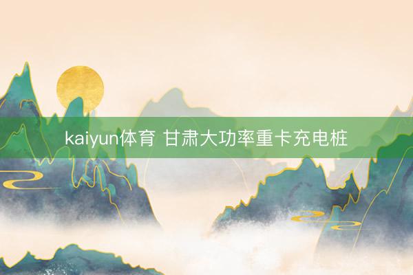 kaiyun体育 甘肃大功率重卡充电桩