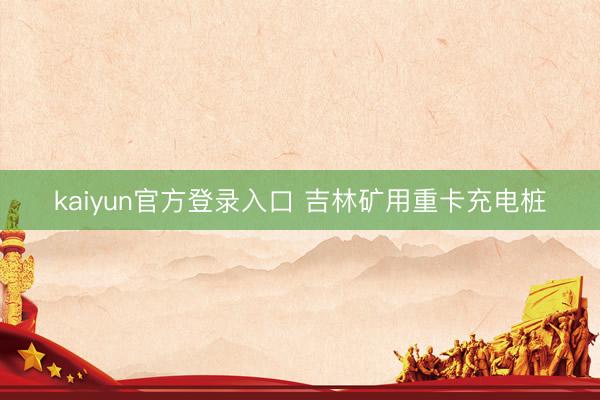 kaiyun官方登录入口 吉林矿用重卡充电桩