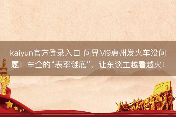 kaiyun官方登录入口 问界M9惠州发火车没问题！车企的“表率谜底”，让东谈主越看越火！