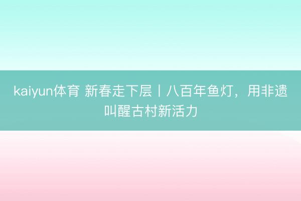 kaiyun体育 新春走下层丨八百年鱼灯,用非遗叫醒古村新活力