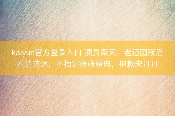 kaiyun官方登录入口 演员梁天:老迈圆寂后看清英达,不插足妹妹婚典,抱歉宋丹丹