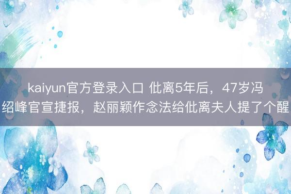 kaiyun官方登录入口 仳离5年后，47岁冯绍峰官宣捷报，赵丽颖作念法给仳离夫人提了个醒