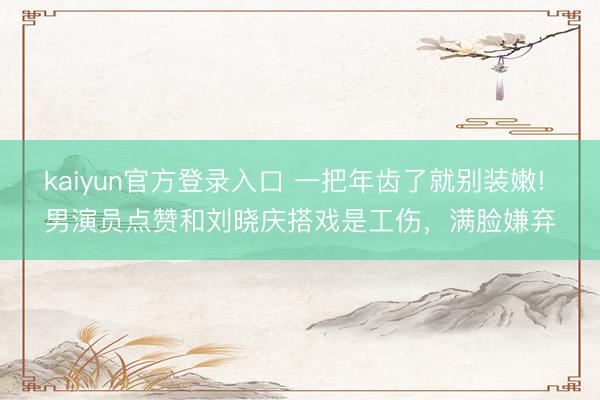 kaiyun官方登录入口 一把年齿了就别装嫩! 男演员点赞和刘晓庆搭戏是工伤，满脸嫌弃