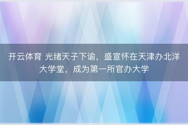开云体育 光绪天子下谕，盛宣怀在天津办北洋大学堂，成为第一所官办大学