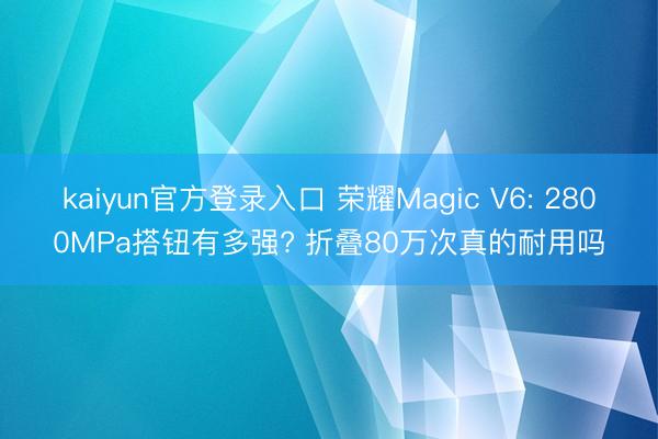 kaiyun官方登录入口 荣耀Magic V6: 2800MPa搭钮有多强? 折叠80万次真的耐用吗