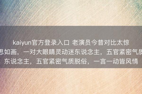 kaiyun官方登录入口 老演员今昔对比太惊艳！黄梅莹年青时好意思如画，一对大眼睛灵动迷东说念主，五官紧密气质脱俗，一言一动皆风情